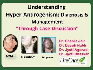 Understanding 
Hyper-Androgenism: Diagnosis & 
Management 
“Through Case Discussion” 
ACNE Hirsutism Alopecia 
Dr. Sharda Jain 
Dr. Deepti Nabh 
Dr. Jyoti Agarwal 
Dr. Jyoti Bhaskar 
 