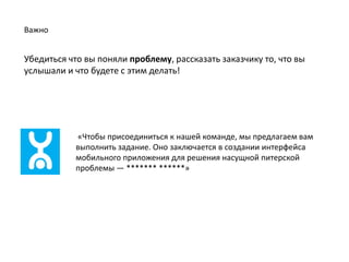 Важно


Убедиться что вы поняли проблему, рассказать заказчику то, что вы
услышали и что будете с этим делать!




           «Чтобы присоединиться к нашей команде, мы предлагаем вам
           выполнить задание. Оно заключается в создании интерфейса
           мобильного приложения для решения насущной питерской
           проблемы — ** *»
 