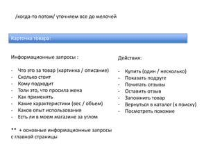 /когда-то потом/ уточняем все до мелочей


Карточка товара:


Информационные запросы :                       Действия:

-    Что это за товар (картинка / описание)    -   Купить (один / несколько)
-    Сколько стоит                             -   Показать подруге
-    Кому подходит                             -   Почитать отзывы
-    Толи это, что просила жена                -   Оставить отзыв
-    Как применять                             -   Запомнить товар
-    Какие характеристики (вес / объем)        -   Вернуться в каталог (к поиску)
-    Каков опыт использования                  -   Посмотреть похожие
-    Есть ли в моем магазине за углом

** + основные информационные запросы
с главной страницы
 
