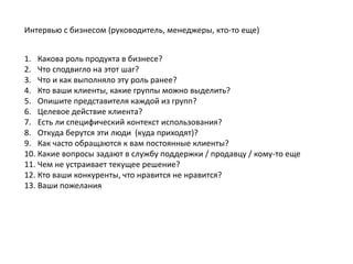 Интервью с бизнесом (руководитель, менеджеры, кто-то еще)


1. Какова роль продукта в бизнесе?
2. Что сподвигло на этот шаг?
3. Что и как выполняло эту роль ранее?
4. Кто ваши клиенты, какие группы можно выделить?
5. Опишите представителя каждой из групп?
6. Целевое действие клиента?
7. Есть ли специфический контекст использования?
8. Откуда берутся эти люди (куда приходят)?
9. Как часто обращаются к вам постоянные клиенты?
10. Какие вопросы задают в службу поддержки / продавцу / кому-то еще
11. Чем не устраивает текущее решение?
12. Кто ваши конкуренты, что нравится не нравится?
13. Ваши пожелания
 