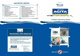 Z(

L
CARACTERISTICAS:

•
•
•
•
•
•
•
•
•
•
•

Programa Anti-moscas

BENEFICIOS :

• Potente y efectivo producto contra moscas adultas .
• Rapido poder de volteo.
•
•
•
•
•
•

Largo duraci6n .
Animales saludables .
Baja toxicidad .
Rapida ingestion de las moscas .
Seguro para insectos beneficos .
Excelente perfil de seguridad .

• Versatilidad en posibilidad de aplicaciones .
• Excelente formulaci6n .
• Sin resistencia cruzada con productos disponibles .

NOVARTIS

&~- II

CARACTERISTICAS Y BENEFICIOS

Efectiva herramienta para controlar moscas .
Satisfacci6n inmediata del usuario .
Cumple los objetivos del usuario.
Mayor producci6n y mayores ingresos .
Seguro para el productor y sus animates .
Reducci6n inmediata de la poblaci6n de moscas .
Bueno pare un control integrado (CIP).
Seguro pare el aplicador y el ambiente .

Programa Anti-moscas

AG ETA
10

WG

GR

O

NULOS

SOLUBLES

Flexibilidad y aplicabilidad con metodos corrientes.
Facil manejo y aplicacion .
Excelente producto de rotaci6n en el Programs
Antimoscas de Novartis .

El ultimo vuelo de las moscas .

tl NOVARTIS

PROGRAMA ANTI-MOSCAS
• AGITA 10 WG as el primer nuevo adulticida pare el control de moscas en decadas .
• AGITA 10 WG reduce la poblaci6n de mosca domestics

(Musca domestica)

y otras

especies de moscas relacionadas en el area de explotacidn intensive de
animales y sus alrededores.

• AGITA 10 WG actua donde otros productos fallen .
• AGITA 10 WG tendra un positivo impacto en sus objetivos de producci6n .
• AGITA 10 WG reduce el stress de los animales y la difusi6n de enfermedades .

t~

NOVARTIS
Sanidad Animal.

*'I' servo aw~oaus~a' f w,
PARTE DEL PROGRAMA ANTI-MOSCAS DE NOVARTIS .

Rama110851(C1429DUC)
Capital federal
Tel. : 4703-7474 F- 4703-7014
AGITA• 10 WG es sea marts regu nada
de NovartisAG, Bashes, Suas.

Rapida action!

I

Facil de usar!

I

 