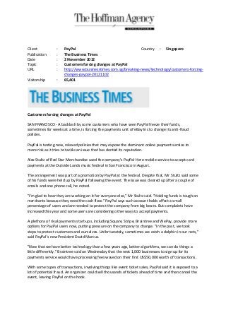 Client            :   PayPal                                   Country : Singapore
Publication       :   The Business Times
Date              :   2 November 2012
Topic             :   Customers forcing changes at PayPal
URL               :   http://www.businesstimes.com.sg/breaking-news/technology/customers-forcing-
                      changes-paypal-20121102
Visitorship       :   65,401




Customers forcing changes at PayPal

SAN FRANCISCO - A backlash by some customers who have seen PayPal freeze their funds,
sometimes for weeks at a time, is forcing the payments unit of eBay Inc to change its anti-fraud
policies.

PayPal is testing new, relaxed policies that may expose the dominant online payment service to
more risk as it tries to tackle an issue that has dented its reputation.

Alex Stultz of Red Star Merchandise used the company's PayPal Here mobile service to accept card
payments at the Outside Lands music festival in San Francisco in August.

The arrangement was part of a promotion by PayPal at the festival. Despite that, Mr Stultz said some
of his funds were held up by PayPal following the event. The issue was cleared up after a couple of
emails and one phone call, he noted.

"I'm glad to hear they are working on it for everyone else," Mr Stultz said. "Holding funds is tough on
merchants because they need the cash flow." PayPal says such account holds affect a small
percentage of users and are needed to protect the company from big losses. But complaints have
increased this year and some users are considering other ways to accept payments.

A plethora of rival payments start-ups, including Square, Stripe, Braintree and WePay, provide more
options for PayPal users now, putting pressure on the company to change. "In the past, we took
steps to protect customers and ourselves. Unfortunately, sometimes we catch a dolphin in our nets,"
said PayPal's new President David Marcus.

"Now that we have better technology than a few years ago, better algorithms, we can do things a
little differently." Braintree said on Wednesday that the next 1,000 businesses to sign up for its
payments service would have processing fees waved on their first US$50,000 worth of transactions.

With some types of transactions, involving things like event ticket sales, PayPal said it is exposed to a
lot of potential fraud. An organizer could sell thousands of tickets ahead of time and then cancel the
event, leaving PayPal on the hook.
 