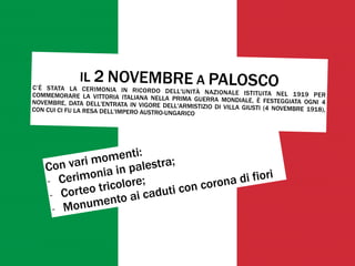 Con vari momenti:
- Cerimonia in palestra;
- Corteo tricolore;
- Monumento ai caduti con corona di fiori
IL 2 NOVEMBRE A PALOSCOC’È STATA LA CERIMONIA IN RICORDO DELL'UNITÀ NAZIONALE ISTITUITA NEL 1919 PERCOMMEMORARE LA VITTORIA ITALIANA NELLA PRIMA GUERRA MONDIALE, È FESTEGGIATA OGNI 4NOVEMBRE, DATA DELL'ENTRATA IN VIGORE DELL'ARMISTIZIO DI VILLA GIUSTI (4 NOVEMBRE 1918),CON CUI CI FU LA RESA DELL'IMPERO AUSTRO-UNGARICO