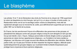 Le blasphème
https://www.lumni.fr/video/ca-veut-dire-quoi-le-blaspheme
Les articles 10 et 11 de la Déclaration des droits de l'homme et du citoyen de 1789 suppriment
la notion de blasphème du droit français, tant qu'il n'y a ni abus ni trouble à l'ordre public. La
Restauration tente une loi sur le sacrilège (notion voisine du blasphème); mais elle est
rapidement abrogée sous la monarchie de Juillet, puis définitivement supprimée par la loi du 29
juillet 1881 sur la liberté de la presse.
En France, les lois sanctionnent l'injure et la diffamation des personnes et des groupes, et
précisément les attaques contre des groupes religieux lorsqu'ils sont dénigrés en tant que tels.
Ce qui est interdit, c'est « l'injure, l'attaque personnelle et directe dirigée contre un groupe de
personnes en raison de leur appartenance religieuse » ou l'incitation à la haine raciale ou
religieuse. Les tribunaux ont à juger souvent des affaires de diffamation des individus. Mais la
justice civile, qui n'a pas pour fonction de faire respecter les dogmes religieux, déboute quasi
systématiquement les groupes religieux qui voudraient limiter la liberté d'expression pour
protéger leurs croyances et leurs opinions religieuses.
 