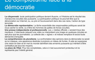 Le complotisme face à la
démocratie
La citoyenneté. toute participation politique devient illusoire, si l’Histoire est le résultat des
manœuvres occultes des puissants. La participation politique ne pourrait être que la
dénonciation sur Internet, ou, au pire et heureusement dans des cas rares, l’action de type
terroriste.
La démocratie représentative. La tâche essentielle des responsables politiques serait de
nous cacher la vérité, ou d’être les hommes de pailles de forces occultes.
Une presse indépendante et professionnelle. Les « médias officiels » seraient tous des
menteurs. L’internaute relayant une vidéo ou interprétant une image en quelques minutes en
sait plus que les journalistes. La collecte des « signes » et indices remplace et exclut toute
démarche d’enquête.
La compréhension du pluralisme. La confrontation des opinions dans la démocratie ne serait
qu’un masque, une apparence destinée à produire un rideau de fumée. À cela se superpose
une vision en bien et en mal du monde identifiant des ennemis puissants qui méritent d’être
combattus par tous les moyens.
La place de l’État. Pour les complotistes, celui-ci n’est aucunement protecteur et ne
représente pas l’intérêt général.
 