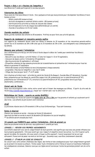 Projets « Gaïa » et « Racines de l’empathie »
Les élèves de 6e année participeront à ces deux projets.


Valorisation des élèves
Nous avons de très bons élèves à l'école. Voici quelques actions que nous prenons pour récompenser les élèves et leurs
bonnes actions :
    - Billets violets GD bonnes actions
    - Activité récompense le vendredi (billets violets – GD bonnes actions)
    - Certificats et/ou activités au niveau de chacune des classes
    - Activité spéciale à la fin de chaque mois (déterminée par un comité)
    - Journée d'excellence à la fin de l'année

Journée mondiale des enfants
Bonne journée mondiale des enfants le 20 novembre. Profitez-en pour faire une activité spéciale.

Rapports de rendement et rencontre parents-maître
Les rapports de rendement seront remis aux élèves la semaine du 19 novembre et les rencontres parents-maître
auront lieu le 22 novembre de 15h à 18h ainsi que le 23 novembre de 13h à 16h. Les enseignants vous communiqueront
les détails.

Mesures pour prévenir l'intimidation
Voici différentes activités qui ont été faites à l’école depuis le début de l'année pour sensibiliser les élèves à
l’intimidation :
- Rencontre avec les élèves + activité thème « J'aime ton respect » 13 et 14 septembre
- Concours de dessin contre l'intimidation 24 septembre
- Marche provinciale 26 septembre (+ affiches)
- Étiquettes collantes du logo semaine provinciale de la sensibilisation et prévention de l'intimidation pour tous les
élèves et personnel 27 septembre
- Billets GD bonnes actions/thèmes du mois (récompenses à chaque semaine)
- programme « Racines de l’empathie » avec les 6e année
- Village des Sources pour les 6e, 7e et 8e année

Voici d’autres activités à venir : activités du comité de l’école G-Du Respect, Journée Bleu (17 décembre), Journée
Rose, présentation par les élèves du comité Édu respect de LJR, présentation sur la cyberintimidation (6e-8e),
présentation sur l’intimidation (1re-3e), initiation à la cyberintimidation (4e-5e), programme Vers le pacifique
(maternelle), conférencier,…

Carnet web de l’école
Nous vous encourageons à aller visiter notre carnet web et laisser des messages aux élèves. À partir du site web de
l’école http://grande-digue.nbed.nb.ca/, cliquer sur « Carnet web » sur le côté droit.


Bibliothèque de l'école - ouverte en soirée (RAPPEL)
La bibliothèque de l'école est ouverte les lundis soirs de 17h à 19h pour les parents et enfants qui voudraient sortir
des livres. Les enfants du pré-scolaire sont bienvenus.

CPAÉ
La prochaine réunion sera le 29 novembre à 19h au local d’informatique. Tous sont bienvenus.

Dates à réserver
Chanter aux maisons en soirée – chorales de l’école (11 décembre)
Spectacle de Noël en soirée le mardi 18 décembre (19 décembre en cas de tempête)
** les détails seront envoyés plus tard

10 conseils aux PARENTS pour contrer l’intimidation… (tiré de prevnet.ca
Dans les prochaines notes de services, nous publierons 2 conseils par mois.

CONSEIL 1 : REVOIR VOS PROPRES AGISSEMENTS
Les enfants observent avec soin le comportement de leurs parents; cela signifie que vous avez une grande influence sur
leurs propres agissements. S’ils vous voient agir avec respect et empathie envers les autres, il y a fort à parier qu’ils
agiront de même. En revanche, s’ils vous voient critiquer ou être agressif, il serait surprenant de les voir agir
autrement. Prenez soin de peser vos mots et de bien agir. Souvenez–vous, vous êtes constamment observés.

CONSEIL 2 : ÉTABLIR UN CODE DE CONDUITE
De concert avec votre enfant, établissez des règles, des limites et des conséquences pour tout comportement agressif
qui se produit à la maison ou ailleurs. Faites cesser toute intimidation entre frères et soeurs et maintenez fidèlement
les conséquences convenues. Assurez-vous que vos règles seront suivies par toutes les personnes prenant soin de votre
enfant.
 