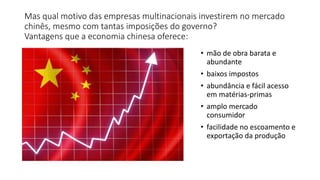 Mas qual motivo das empresas multinacionais investirem no mercado
chinês, mesmo com tantas imposições do governo?
Vantagens que a economia chinesa oferece:
• mão de obra barata e
abundante
• baixos impostos
• abundância e fácil acesso
em matérias-primas
• amplo mercado
consumidor
• facilidade no escoamento e
exportação da produção
 