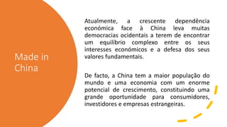 Made in
China
Atualmente, a crescente dependência
económica face à China leva muitas
democracias ocidentais a terem de encontrar
um equilíbrio complexo entre os seus
interesses económicos e a defesa dos seus
valores fundamentais.
De facto, a China tem a maior população do
mundo e uma economia com um enorme
potencial de crescimento, constituindo uma
grande oportunidade para consumidores,
investidores e empresas estrangeiras.
 