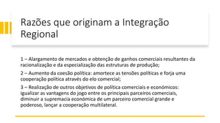 Razões que originam a Integração
Regional
1 – Alargamento de mercados e obtenção de ganhos comerciais resultantes da
racionalização e da especialização das estruturas de produção;
2 – Aumento da coesão política: amortece as tensões políticas e forja uma
cooperação política através do elo comercial;
3 – Realização de outros objetivos de política comerciais e económicos:
igualizar as vantagens do jogo entre os principais parceiros comerciais,
diminuir a supremacia económica de um parceiro comercial grande e
poderoso, lançar a cooperação multilateral.
 