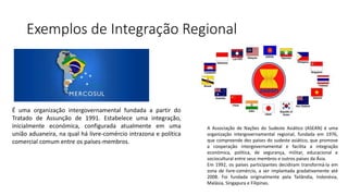 Exemplos de Integração Regional
É uma organização intergovernamental fundada a partir do
Tratado de Assunção de 1991. Estabelece uma integração,
inicialmente económica, configurada atualmente em uma
união aduaneira, na qual há livre-comércio intrazona e política
comercial comum entre os países-membros.
A Associação de Nações do Sudeste Asiático (ASEAN) é uma
organização intergovernamental regional, fundada em 1976,
que compreende dez países do sudeste asiático, que promove
a cooperação intergovernamental e facilita a integração
económica, política, de segurança, militar, educacional e
sociocultural entre seus membros e outros países da Ásia.
Em 1992, os países participantes decidiram transformá-la em
zona de livre-comércio, a ser implantada gradativamente até
2008. Foi fundada originalmente pela Tailândia, Indonésia,
Malásia, Singapura e Filipinas.
 