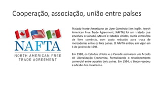 Cooperação, associação, união entre países
Tratado Norte-Americano de Livre Comércio (em inglês: North
American Free Trade Agreement, NAFTA) foi um tratado que
envolveu o Canadá, México e Estados Unidos, numa atmosfera
de livre comércio, com custo reduzido para troca de
mercadorias entre os três países. O NAFTA entrou em vigor em
1 de janeiro de 1994.
Em 1988, os Estados Unidos e o Canadá assinaram um Acordo
de Liberalização Económica, formalizando o relacionamento
comercial entre aqueles dois países. Em 1994, o bloco recebeu
a adesão dos mexicanos.
 