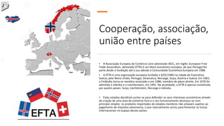 • A Associação Europeia de Comércio Livre (abreviado AECL, em inglês: European Free
Trade Association, abreviado EFTA) é um bloco económico europeu, de que Portugal fez
parte desde a fundação até à sua adesão à Comunidade Económica Europeia em 1986.
• A EFTA é uma organização europeia fundada a 4/01/1960 na cidade de Estocolmo,
Suécia, pelo Reino Unido, Portugal, Dinamarca, Noruega, Suíça, Áustria e Suécia. Em 1961,
a Finlândia torna-se membro associado e em 1986, membro de pleno direito. Em 1970 foi
admitida a Islândia e o Liechtenstein, em 1991. Na atualidade, a EFTA é apenas constituída
por quatro países: Suíça, Liechtenstein, Noruega e Islândia.
• Estes estados decidiram juntar-se para defender os seus interesses económicos através
da criação de uma área de comércio livre e o seu funcionamento alicerçou-se num
princípio simples: os produtos importados de estados-membros não estavam sujeitos ao
pagamento de impostos aduaneiros, o que naturalmente serviu para fomentar as trocas
internacionais no espaço desses países.
Cooperação, associação,
união entre países
 