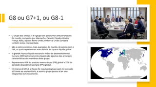 G8 ou G7+1, ou G8-1
• O Grupo dos Sete (G7) é o grupo dos países mais industrializados
do mundo, composto por: Alemanha, Canadá, Estados Unidos,
França, Itália, Japão e Reino Unido, embora a União Europeia
também esteja representada.
• São as sete economias mais avançadas do mundo, de acordo com o
FMI, os quais representam mais de 64% da riqueza líquida global.
• A grande riqueza líquida nacional e índice de desenvolvimento
humano (IDH) extremamente elevado são algumas das principais
características dos membros deste grupo.
• Representam 46% do produto interno bruto (PIB) global e 32% da
paridade do poder de compra (PPC) global.
• Em março de 2014, a Rússia foi expulsa do grupo após ter anexado
a Crimeia ao seu território, e assim o grupo passou a ter sete
integrantes (G7) novamente.
 