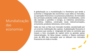 Mundialização
das
economias
A globalização ou a mundialização é o fenómeno que tende a
aumentar a integração das economias e que afeta os mercados,
as operações financeiras e os processos produtivos. Os mercados
dos principais produtos estão quase todos mundializados, como
são exemplo o petróleo e energia, as indústrias aeronáutica,
informática, robótica, construção naval, telecomunicações,
armamento, produtos televisivos, entre outros.
Cada vez mais se fala num mercado mundial, caracterizado por
um enorme mobilização dos capitais. A globalização financeira é
o processo que conduz à integração de todos os controlos que
travam a livre circulação do capital entre os grandes países
industrializados. Só Nova Iorque, Londres e Tóquio controlam
mais de 80% das transações que se efetuam nos mercados
financeiros em todo o mundo.
 