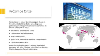 Próximos Onze
Conjunto de 11 países identificados pelo Banco de
Investimento Goldman Sachs como de grande
potencial para integrarem as maiores economias do
mundo junto com os BRICs.
• Os critérios foram fatores como:
• estabilidade macroeconómica,
• maturidade política,
• políticas de abertura de comércio e investimento
• qualidade de educação.
Assim, foram listados para o conjunto Bangladesh,
Coreia do Sul, Egito, Filipinas, Indonésia, Irão, México,
Nigéria, Paquistão, Turquia e Vietname.
 