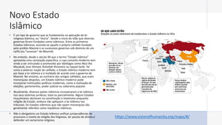 Novo Estado
Islâmico
• É um tipo de governo que se fundamenta na aplicação da lei
religiosa islâmica, ou "sharia". Desde o início do Islão que diversos
governos foram fundados como islâmicos. Entre os primeiros
Estados islâmicos, assinala-se aquele o próprio califado fundado
pelo profeta Maomé e os sucessivos governos sob domínio de um
califa (ou "sucessor" de Maomé).
• No entanto, desde o século XX que o termo "Estado islâmico"
apresenta uma conotação específica, e cujo conceito moderno tem
vindo a ser articulado e promovido por ideólogos como Abul Ala
Maududi, Israr Ahmed, Ruhollah Khomeini ou Sayyid Qutb. Tal
como a anterior noção de califado, o Estado islâmico moderno tem
por base a lei islâmica e é moldado de acordo com o governo de
Maomé. No entanto, ao contrário dos antigos califados, que eram
monarquias déspotas, um Estado islâmico moderno pode
incorporar instituições políticas modernas, como a realização de
eleições, parlamentos, poder judicial ou soberania popular.
• Atualmente, diversos países islâmicos incorporaram a lei islâmica
nos seus sistemas jurídicos, total ou parcialmente. Alguns Estados
muçulmanos declaram na constituição o Islamismo enquanto
religião de Estado, embora não apliquem a lei islâmica nos
tribunais. Os Estados islâmicos que não sejam monarquias são
geralmente referidos como repúblicas islâmicas.
• Não é obrigatório um Estado Islâmico unificar jurisprudências de
processos a revelia da religião dos litigiosos, ter pautas de direita e
defender um sectarismo religioso.
https://www.visionofhumanity.org/maps/#/
 