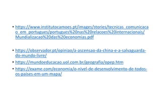 • https://www.institutocamoes.pt/images/stories/tecnicas_comunicaca
o_em_portugues/portugues%20nas%20relacoes%20internacionais/
Mundializacao%20das%20economias.pdf
• https://observador.pt/opiniao/a-ascensao-da-china-e-a-salvaguarda-
do-mundo-livre/
• https://mundoeducacao.uol.com.br/geografia/opep.htm
• https://exame.com/economia/o-nivel-de-desenvolvimento-de-todos-
os-paises-em-um-mapa/
 