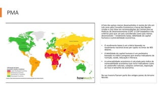 PMA
A lista dos países menos desenvolvidos é revista de três em
três anos pelo Conselho Económico e Social das Nações
Unidas e com base em recomendações do Comité para as
Políticas de Desenvolvimento (CDP). O CDP estabelece três
critérios para que um país considerado como país menos
desenvolvido – rendimento baixo, debilidade do capital
humano e vulnerabilidade económica.
• O rendimento baixo é um critério baseado no
rendimento nacional bruto per capita no limiar de 905
dólares.
• A debilidade do capital humano é um parâmetro
baseado no índice composto que analisa indicadores de
nutrição, saúde, educação e literacia.
• A vulnerabilidade económica é calculada pelo índice de
vulnerabilidade económica que inclui indicadores como
as catástrofes naturais, colapsos comerciais, exposição
ao risco e tamanho da economia.
Na sua maioria fizeram parte dos antigos países do terceiro
Mundo
 