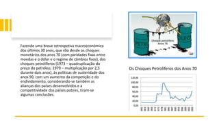Fazendo uma breve retrospetiva macroeconómica
dos últimos 30 anos, que vão desde os choques
monetários dos anos 70 (com paridades fixas entre
moedas e o dólar e o regime de câmbios fixos), dos
choques petrolíferos (1973 – quadruplicação do
preço do petróleo; 1979 – multiplicação por 2,5
durante dois anos), às políticas de austeridade dos
anos 90, com um aumento da competição e do
endividamento, considerando‐se também as
alianças dos países desenvolvidos e a
competitividade dos países pobres, tiram‐se
algumas conclusões.
 