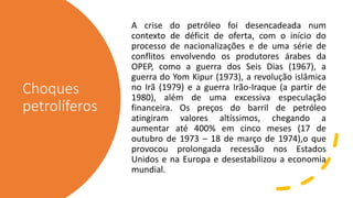 Choques
petrolíferos
A crise do petróleo foi desencadeada num
contexto de déficit de oferta, com o início do
processo de nacionalizações e de uma série de
conflitos envolvendo os produtores árabes da
OPEP, como a guerra dos Seis Dias (1967), a
guerra do Yom Kipur (1973), a revolução islâmica
no Irã (1979) e a guerra Irão-Iraque (a partir de
1980), além de uma excessiva especulação
financeira. Os preços do barril de petróleo
atingiram valores altíssimos, chegando a
aumentar até 400% em cinco meses (17 de
outubro de 1973 – 18 de março de 1974),o que
provocou prolongada recessão nos Estados
Unidos e na Europa e desestabilizou a economia
mundial.
 