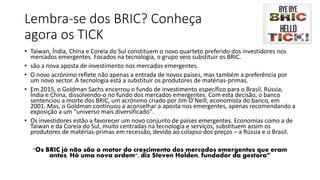 Lembra-se dos BRIC? Conheça
agora os TICK
• Taiwan, Índia, China e Coreia do Sul constituem o novo quarteto preferido dos investidores nos
mercados emergentes. Focados na tecnologia, o grupo veio substituir os BRIC.
• são a nova aposta de investimento nos mercados emergentes.
• O novo acrónimo reflete não apenas a entrada de novos países, mas também a preferência por
um novo sector. A tecnologia está a substituir os produtores de matérias-primas.
• Em 2015, o Goldman Sachs encerrou o fundo de investimento específico para o Brasil, Rússia,
Índia e China, dissolvendo-o no fundo dos mercados emergentes. Com esta decisão, o banco
sentenciou a morte dos BRIC, um acrónimo criado por Jim O’Neill, economista do banco, em
2001. Mas, o Goldman continuou a aconselhar a aposta nos emergentes, apenas recomendando a
exposição a um "universo mais diversificado".
• Os investidores estão a favorecer um novo conjunto de países emergentes. Economias como a de
Taiwan e da Coreia do Sul, muito centradas na tecnologia e serviços, substituem assim os
produtores de matérias-primas em recessão, devido ao colapso dos preços – a Rússia e o Brasil.
"Os BRIC já não são o motor do crescimento dos mercados emergentes que eram
antes. Há uma nova ordem", diz Steven Holden, fundador da gestora”
 