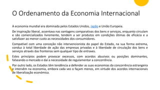 O Ordenamento da Economia Internacional
A economia mundial era dominada pelos Estados Unidos, Japão e União Europeia.
De inspiração liberal, assentava nas vantagens comparativas dos bens e serviços, enquanto circulam
e são comercializados livremente, tendem a ser produtos em condições ótimas de eficácia e a
satisfazer ao menor custo as necessidades dos consumidores.
Compatível com uma conceção não intervencionista do papel do Estado, na sua forma extrema,
conduz à total liberdade de ação das empresas privadas e à liberdade de circulação dos bens e
serviços através das fronteiras sem qualquer tipo de entraves.
Estes princípios podem provocar excessos, com acordos abusivos ou posições dominantes,
falseando o mercado e daí a necessidade de regulamentar a concorrência.
Por outro lado, os Estados têm tendência a defender as suas economias da concorrência estrangeira
e intervêm na economia, embora cada vez o façam menos, em virtude dos acordos internacionais
de liberalização económica.
 