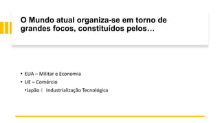 O Mundo atual organiza-se em torno de
grandes focos, constituídos pelos…
• EUA – Militar e Economia
• UE – Comércio
•Japão Industrialização Tecnológica
 