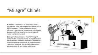 “Milagre” Chinês
A reforma e a abertura da economia chinesa,
iniciada por Deng Xiaoping no final da década de
1970, levaram a China, em apenas quatro
décadas, e partindo de um patamar muito baixo
de desenvolvimento, a tornar-se na segunda
maior economia mundial.
Este aparente sucesso, ou mesmo “milagre”
como muitos o classificam, foi alcançado através
de um modelo político e económico alternativo
que incorpora características de uma economia
capitalista, mas que, em última instância, está
sob o controlo de um Estado autoritário.
 