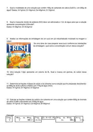 7. Qual a molalidade de uma solução que contém 100g de carbonato de cálcio (CaCO3) em 250g de
água? Dados: H=1g/mol, O=16g/mol, Ca=40g/mol, C=12g/mol
8. Qual a massa de cloreto de potássio (KCl) deve ser adicionada a 1,2L de água para que a solução
apresente concentração 0,55molal?
Dados: K=39g/mol, Cl=35,5g/mol
9. Analise as informações da embalagem de um suco em pó industrializado mostrado na imagem a
seguir.
Se uma dona de casa preparar esse suco conforme as orientações
da embalagem, qual será a concentração comum dessa solução?
10. Uma solução 1,5g/L apresenta um volume de 8L. Qual a massa, em gramas, do soluto nessa
solução?
11. Determine as frações molares do soluto e do solvente numa solução que foi preparada dissolvendo-
se 686g de ácido sulfúrico (H2SO4) em 774g de água (H2O).
Dados: H=1g/mol, O=16g/mol, S=32g/mol
12. Calcular as frações molares do soluto e do solvente em uma solução que contém 800g de brometo
de cálcio (CaBr2) dissolvidos em 2250g de água.
Dados: H=1g/mol, O=16g/mol, Ca=40g/mol, Br=80g/mol
Fórmulas
C=m1 M=n1 ou M=m1 T=m1 Ci . Vi = Cf . Vf W=n1 ou W=m1 X1= n1
V V MM1.V m1+m2 m2 MM1.m2 n1+n2
 