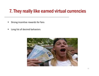 7. They really like earned virtual currencies

 Strong incentive rewards for fans

 Long list of desired behaviors




                                                12
 