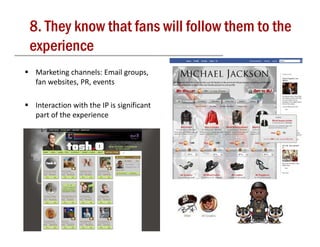 8. They know that fans will follow them to the
experience
 Marketing channels: Email groups, 
 fan websites, PR, events

                              g
 Interaction with the IP is significant 
 part of the experience




                                            13
 
