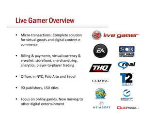 Live Gamer Overview
 Micro‐transactions: Complete solution 
 for virtual goods and digital content e‐
 commerce

 Billing & payments, virtual currency & 
 e‐wallet, storefront, merchandizing, 
 analytics, player‐to‐player trading

 Offices in NYC, Palo Alto and Seoul

 90 publishers, 150 titles

 Focus on online games. Now moving to 
              l
 other digital entertainment
                                            2
 