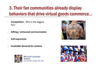 3. Their fan communities already display
    behaviors that drive virtual goods commerce
                                       commerce…
‐   Competition:  Who is the biggest 
    fan?

‐         g/
    Gifting / enhanced communication

‐   Self‐expression

‐   Insatiable demand for content




                                             7
 
