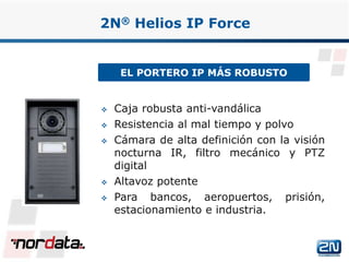 EL PORTERO IP MÁS ROBUSTO
2N® Helios IP Force
 Caja robusta anti-vandálica
 Resistencia al mal tiempo y polvo
 Cámara de alta definición con la visión
nocturna IR, filtro mecánico y PTZ
digital
 Altavoz potente
 Para bancos, aeropuertos, prisión,
estacionamiento e industria.
www.2n.czwww.nordata.com
 