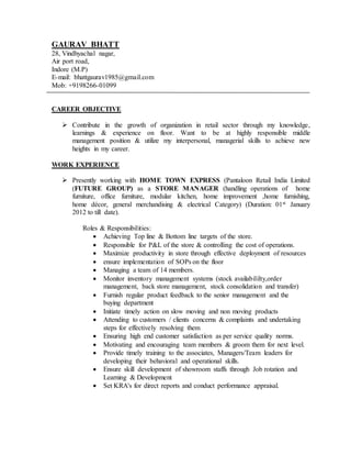 GAURAV BHATT
28, Vindhyachal nagar,
Air port road,
Indore (M.P)
E-mail: bhattgaurav1985@gmail.com
Mob: +9198266-01099
CAREER OBJECTIVE
 Contribute in the growth of organization in retail sector through my knowledge,
learnings & experience on floor. Want to be at highly responsible middle
management position & utilize my interpersonal, managerial skills to achieve new
heights in my career.
WORK EXPERIENCE
 Presently working with HOME TOWN EXPRESS (Pantaloon Retail India Limited
(FUTURE GROUP) as a STORE MANAGER (handling operations of home
furniture, office furniture, modular kitchen, home improvement ,home furnishing,
home décor, general merchandising & electrical Category) (Duration: 01st January
2012 to till date).
Roles & Responsibilities:
 Achieving Top line & Bottom line targets of the store.
 Responsible for P&L of the store & controlling the cost of operations.
 Maximize productivity in store through effective deployment of resources
 ensure implementation of SOPs on the floor
 Managing a team of 14 members.
 Monitor inventory management systems (stock availabililty,order
management, back store management, stock consolidation and transfer)
 Furnish regular product feedback to the senior management and the
buying department
 Initiate timely action on slow moving and non moving products
 Attending to customers / clients concerns & complaints and undertaking
steps for effectively resolving them
 Ensuring high end customer satisfaction as per service quality norms.
 Motivating and encouraging team members & groom them for next level.
 Provide timely training to the associates, Managers/Team leaders for
developing their behavioral and operational skills.
 Ensure skill development of showroom staffs through Job rotation and
Learning & Development
 Set KRA's for direct reports and conduct performance appraisal.
 