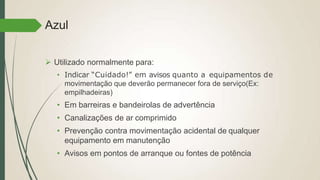 Azul
 Utilizado normalmente para:
• Indicar “Cuidado!” em avisos quanto a equipamentos de
movimentação que deverão permanecer fora de serviço(Ex:
empilhadeiras)
• Em barreiras e bandeirolas de advertência
• Canalizações de ar comprimido
• Prevenção contra movimentação acidental de qualquer
equipamento em manutenção
• Avisos em pontos de arranque ou fontes de potência
 