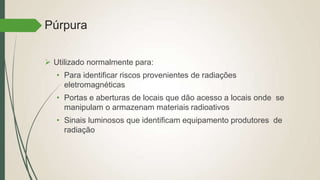 Púrpura
 Utilizado normalmente para:
• Para identificar riscos provenientes de radiações
eletromagnéticas
• Portas e aberturas de locais que dão acesso a locais onde se
manipulam o armazenam materiais radioativos
• Sinais luminosos que identificam equipamento produtores de
radiação
 
