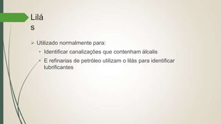 Lilá
s
 Utilizado normalmente para:
• Identificar canalizações que contenham álcalis
• E refinarias de petróleo utilizam o lilás para identificar
lubrificantes
 