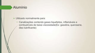 Alumínio
 Utilizado normalmente para:
• Canalizações contendo gases liquefeitos, inflamáveis e
combustíveis de baixa viscosidade(Ex: gasolina, querosene,
óleo lubrificante)
 