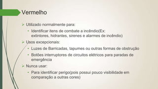 Vermelho
 Utilizado normalmente para:
• Identificar itens de combate a incêndio(Ex:
extintores, hidrantes, sirenes e alarmes de incêndio)
 Usos excepcionais:
• Luzes de Barricadas, tapumes ou outras formas de obstrução
• Botões interruptores de circuitos elétricos para paradas de
emergência
 Nunca usar:
• Para identificar perigo(pois possui pouco visibilidade em
comparação a outras cores)
 