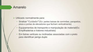 Amarelo
 Utilizado normalmente para:
• Sinalizar “Cuidado!”(Ex: partes baixas de corrimões, parapeitos,
pisos e portas de elevadores que fecham verticalmente)
• Equipamentos de transporte e manipulação de material(Ex:
Empilhadeiras e tratores industriais)
• Em listras verticais ou inclinadas associadas com o preto
para identificar perigo duplo
 