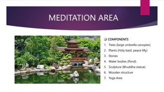 MEDITATION AREA
 COMPONENTS
1. Trees (large umbrella canopies)
2. Plants (Holy basil, peace lilly)
3. Stones
4. Water bodies (Pond)
5. Sculpture (Bhuddha statue)
6. Wooden structure
7. Yoga Area
 