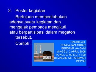 10
2. Poster kegiatan
Bertujuan memberitahukan
adanya suatu kegiatan dan
mengajak pembaca mengikuti
atau berpartisipasi dalam megaton
tersebut.
Contoh : HADIRILAH
PENGAJIAN AKBAR
BERSAMA AA GYM
MINGGU, 2 APRIL 2006
PUKUL 07.00 S.D. 11.00
DI MASJID AT-TARBIYAH
DEPOK
 
