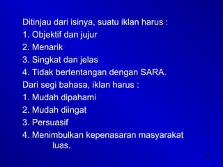 16
Ditinjau dari isinya, suatu iklan harus :
1. Objektif dan jujur
2. Menarik
3. Singkat dan jelas
4. Tidak bertentangan dengan SARA.
Dari segi bahasa, iklan harus :
1. Mudah dipahami
2. Mudah diingat
3. Persuasif
4. Menimbulkan kepenasaran masyarakat
luas.
 