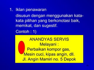 18
1. Iklan penawaran
disusun dengan menggunakan kata-
kata pilihan yang berkonotasi baik,
memikat, dan sugestif.
Contoh : 1)
ANANDYAS SERVIS
Melayani :
Perbaikan kompor gas,
Mesin cuci, kipas angin, dll.
Jl. Angin Mamiri no. 5 Depok
 