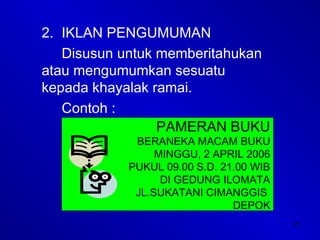 21
2. IKLAN PENGUMUMAN
Disusun untuk memberitahukan
atau mengumumkan sesuatu
kepada khayalak ramai.
Contoh :
PAMERAN BUKU
BERANEKA MACAM BUKU
MINGGU, 2 APRIL 2006
PUKUL 09.00 S.D. 21.00 WIB
DI GEDUNG ILOMATA
JL.SUKATANI CIMANGGIS
DEPOK
 