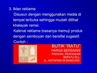 22
3. Iklan reklame
Disusun dengan menggunakan media di
tempat terbuka sehingga mudah dilihat
khalayak ramai.
Kalimat reklame biasanya memuji produk
dengan semboyan dan bersifat sugestif.
Contoh :
BUTIK “RATU”
HARGA BERSAING
PAKAIAN, PERHIASAN
SEPATU,DLL.
JL. ANTAPANI 56 BANDUNG
 