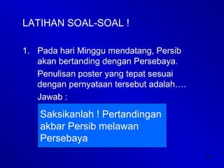24
LATIHAN SOAL-SOAL !
1. Pada hari Minggu mendatang, Persib
akan bertanding dengan Persebaya.
Penulisan poster yang tepat sesuai
dengan pernyataan tersebut adalah….
Jawab :
Saksikanlah ! Pertandingan
akbar Persib melawan
Persebaya
 