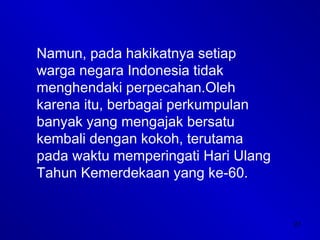27
Namun, pada hakikatnya setiap
warga negara Indonesia tidak
menghendaki perpecahan.Oleh
karena itu, berbagai perkumpulan
banyak yang mengajak bersatu
kembali dengan kokoh, terutama
pada waktu memperingati Hari Ulang
Tahun Kemerdekaan yang ke-60.
 