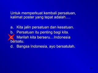 28
Untuk memperkuat kembali persatuan,
kalimat poster yang tepat adalah….
a. Kita jalin persatuan dan kesatuan.
b. Persatuan itu penting bagi kita.
c. Marilah kita berseru…Indonesia
bersatu.
d. Bangsa Indonesia, ayo bersatulah.
 